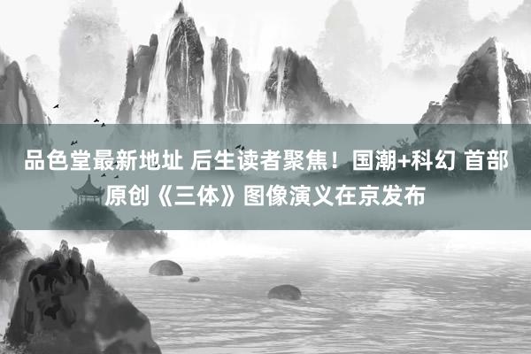 品色堂最新地址 后生读者聚焦！国潮+科幻 首部原创《三体》图像演义在京发布