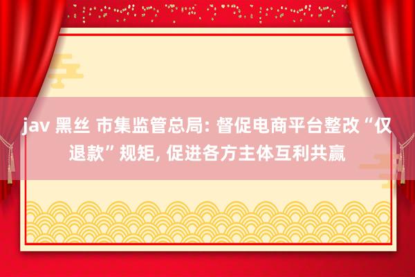 jav 黑丝 市集监管总局: 督促电商平台整改“仅退款”规矩， 促进各方主体互利共赢