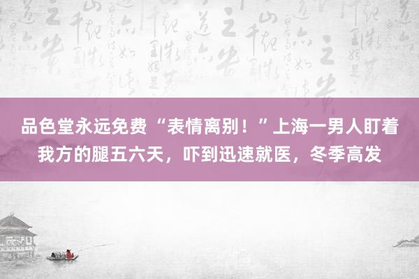 品色堂永远免费 “表情离别！”上海一男人盯着我方的腿五六天，吓到迅速就医，冬季高发