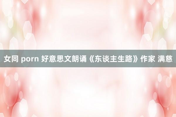 女同 porn 好意思文朗诵《东谈主生路》作家 满慈