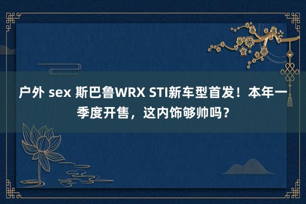 户外 sex 斯巴鲁WRX STI新车型首发！本年一季度开售，这内饰够帅吗？