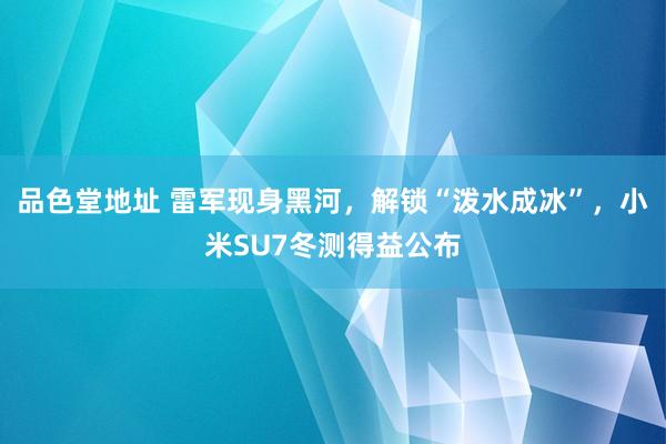 品色堂地址 雷军现身黑河，解锁“泼水成冰”，小米SU7冬测得益公布