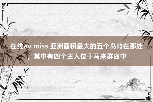 在线av miss 亚洲面积最大的五个岛屿在那处，其中有四个王人位于马来群岛中