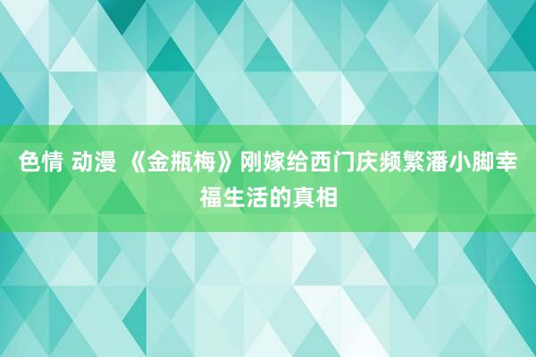 色情 动漫 《金瓶梅》刚嫁给西门庆频繁潘小脚幸福生活的真相