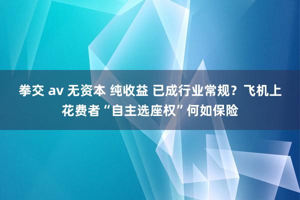 拳交 av 无资本 纯收益 已成行业常规？飞机上花费者“自主选座权”何如保险