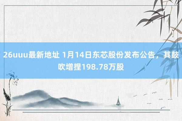 26uuu最新地址 1月14日东芯股份发布公告，其鼓吹增捏198.78万股