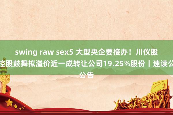 swing raw sex5 大型央企要接办！川仪股份控股鼓舞拟溢价近一成转让公司19.25%股份｜速读公告