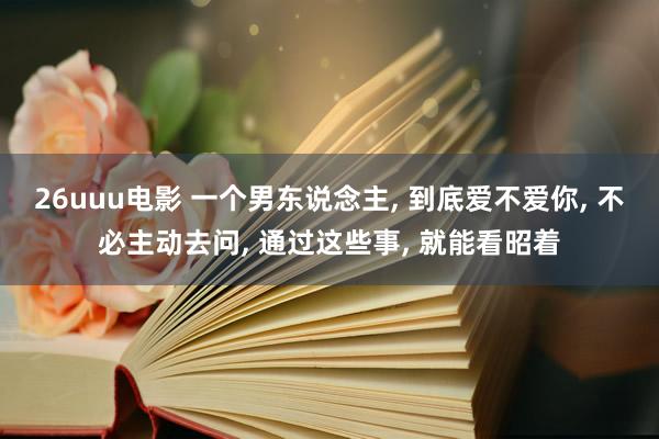 26uuu电影 一个男东说念主， 到底爱不爱你， 不必主动去问， 通过这些事， 就能看昭着