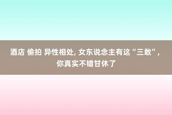 酒店 偷拍 异性相处， 女东说念主有这“三敢”， 你真实不错甘休了