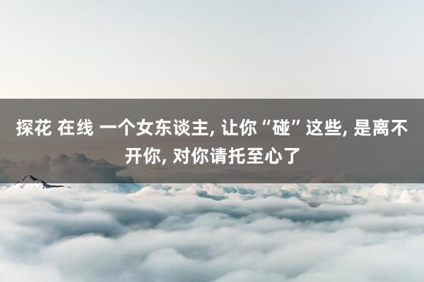 探花 在线 一个女东谈主， 让你“碰”这些， 是离不开你， 对你请托至心了