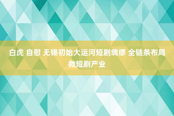 白虎 自慰 无锡初始大运河短剧绸缪 全链条布局微短剧产业