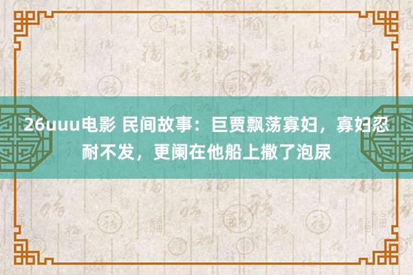 26uuu电影 民间故事：巨贾飘荡寡妇，寡妇忍耐不发，更阑在他船上撒了泡尿