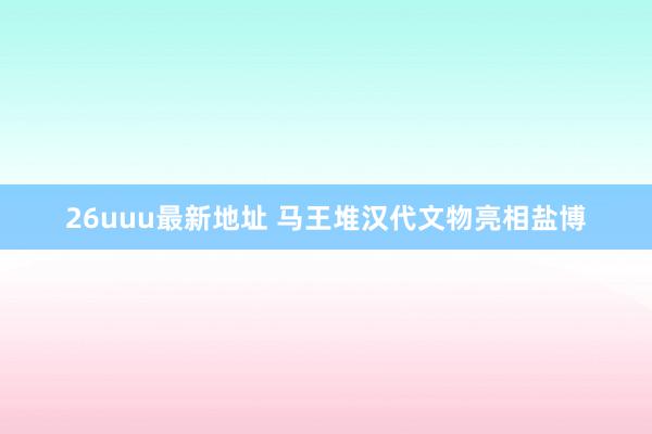 26uuu最新地址 马王堆汉代文物亮相盐博