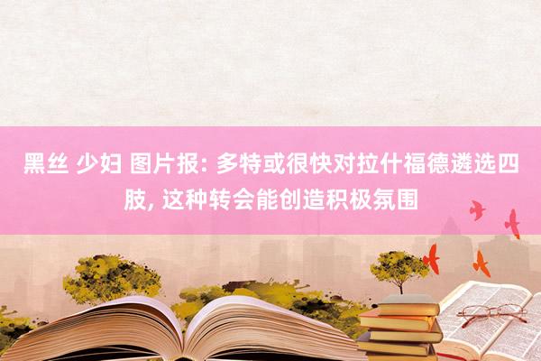 黑丝 少妇 图片报: 多特或很快对拉什福德遴选四肢， 这种转会能创造积极氛围