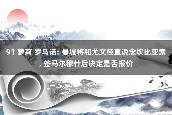 91 萝莉 罗马诺: 曼城将和尤文径直说念坎比亚索， 签马尔穆什后决定是否报价