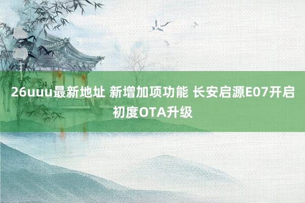 26uuu最新地址 新增加项功能 长安启源E07开启初度OTA升级